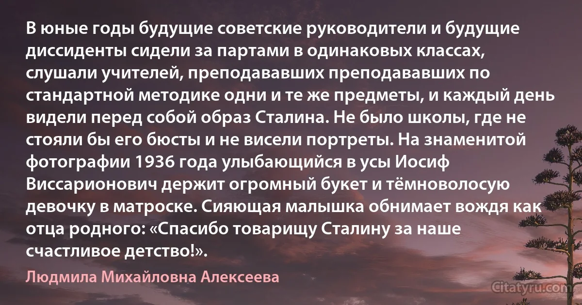 В юные годы будущие советские руководители и будущие диссиденты сидели за партами в одинаковых классах, слушали учителей, преподававших преподававших по стандартной методике одни и те же предметы, и каждый день видели перед собой образ Сталина. Не было школы, где не стояли бы его бюсты и не висели портреты. На знаменитой фотографии 1936 года улыбающийся в усы Иосиф Виссарионович держит огромный букет и тёмноволосую девочку в матроске. Сияющая малышка обнимает вождя как отца родного: «Спасибо товарищу Сталину за наше счастливое детство!». (Людмила Михайловна Алексеева)