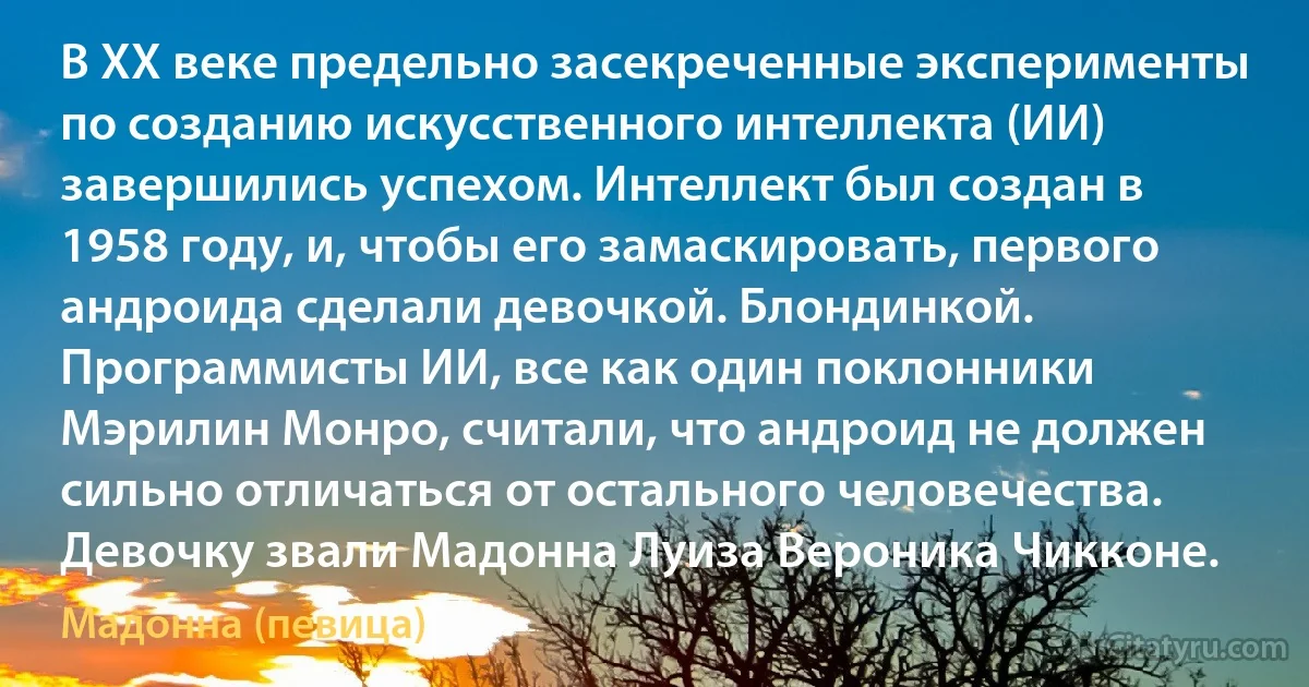 В XX веке предельно засекреченные эксперименты по созданию искусственного интеллекта (ИИ) завершились успехом. Интеллект был создан в 1958 году, и, чтобы его замаскировать, первого андроида сделали девочкой. Блондинкой. Программисты ИИ, все как один поклонники Мэрилин Монро, считали, что андроид не должен сильно отличаться от остального человечества. Девочку звали Мадонна Луиза Вероника Чикконе. (Мадонна (певица))