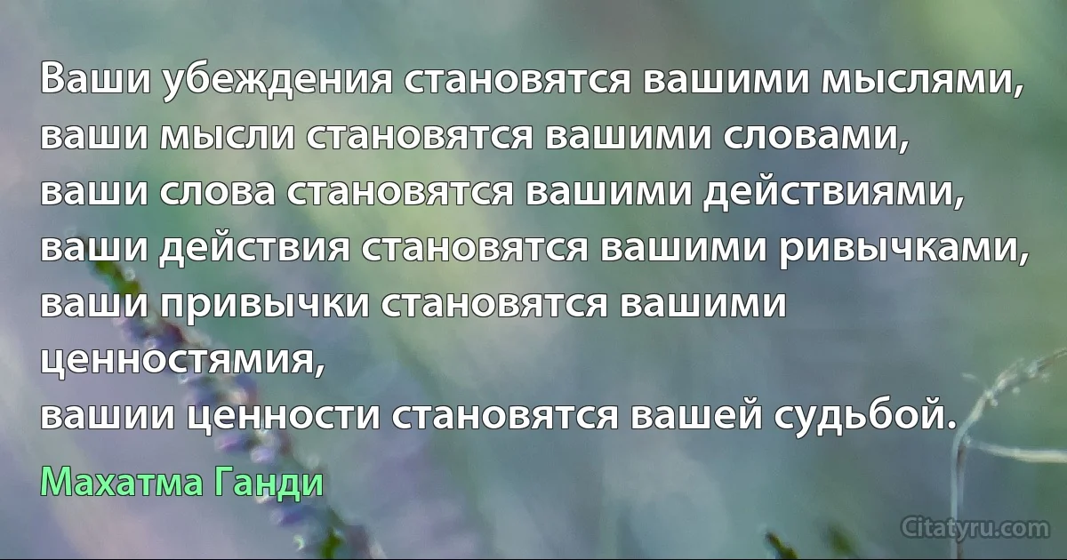 Ваши убеждения становятся вашими мыслями,
ваши мысли становятся вашими словами,
ваши слова становятся вашими действиями,
ваши действия становятся вашими ривычками,
ваши привычки становятся вашими ценностямия,
вашии ценности становятся вашей судьбой. (Махатма Ганди)