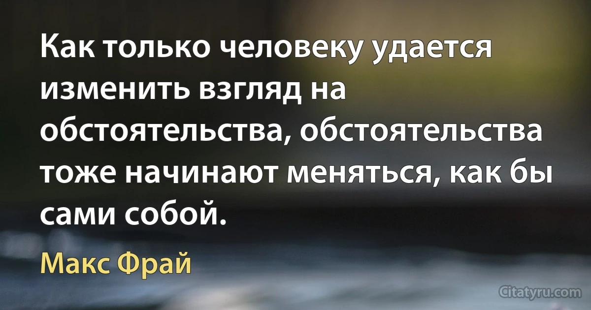 Как только человеку удается изменить взгляд на обстоятельства, обстоятельства тоже начинают меняться, как бы сами собой. (Макс Фрай)