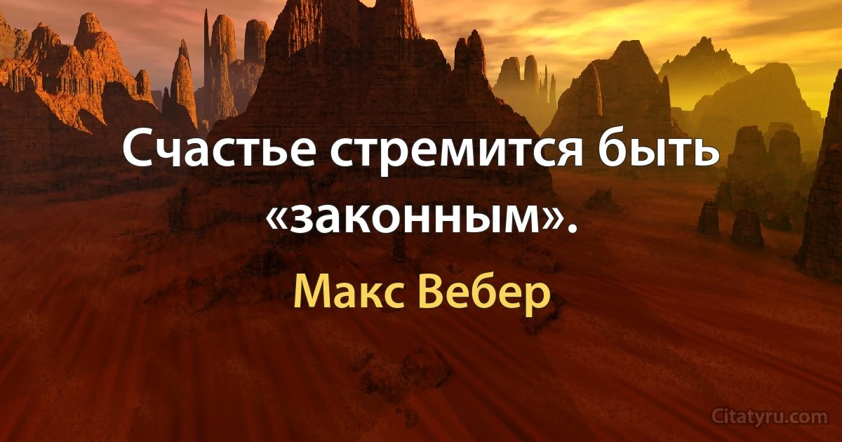 Счастье стремится быть «законным». (Макс Вебер)