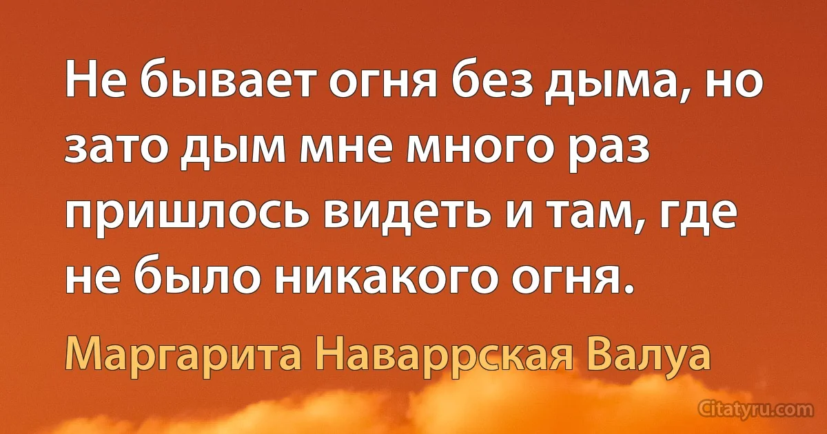 Не бывает огня без дыма, но зато дым мне много раз пришлось видеть и там, где не было никакого огня. (Маргарита Наваррская Валуа)