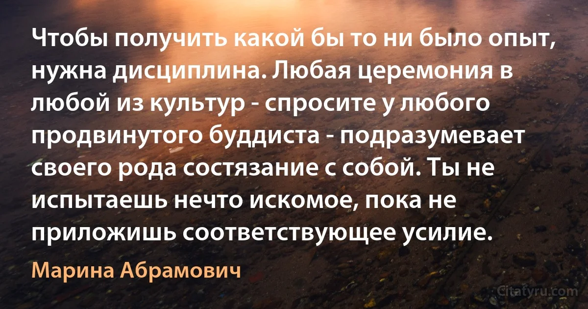 Чтобы получить какой бы то ни было опыт, нужна дисциплина. Любая церемония в любой из культур - спросите у любого продвинутого буддиста - подразумевает своего рода состязание с собой. Ты не испытаешь нечто искомое, пока не приложишь соответствующее усилие. (Марина Абрамович)