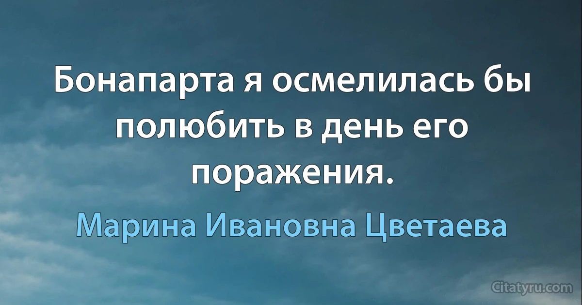 Бонапарта я осмелилась бы полюбить в день его поражения. (Марина Ивановна Цветаева)