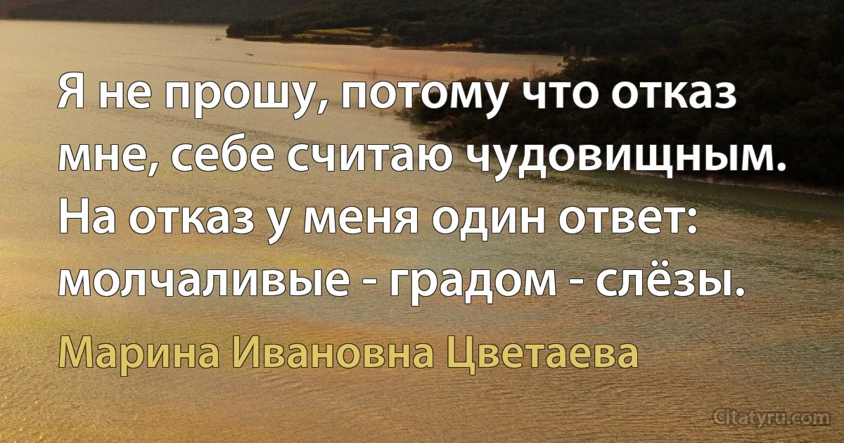 Я не прошу, потому что отказ мне, себе считаю чудовищным. На отказ у меня один ответ: молчаливые - градом - слёзы. (Марина Ивановна Цветаева)