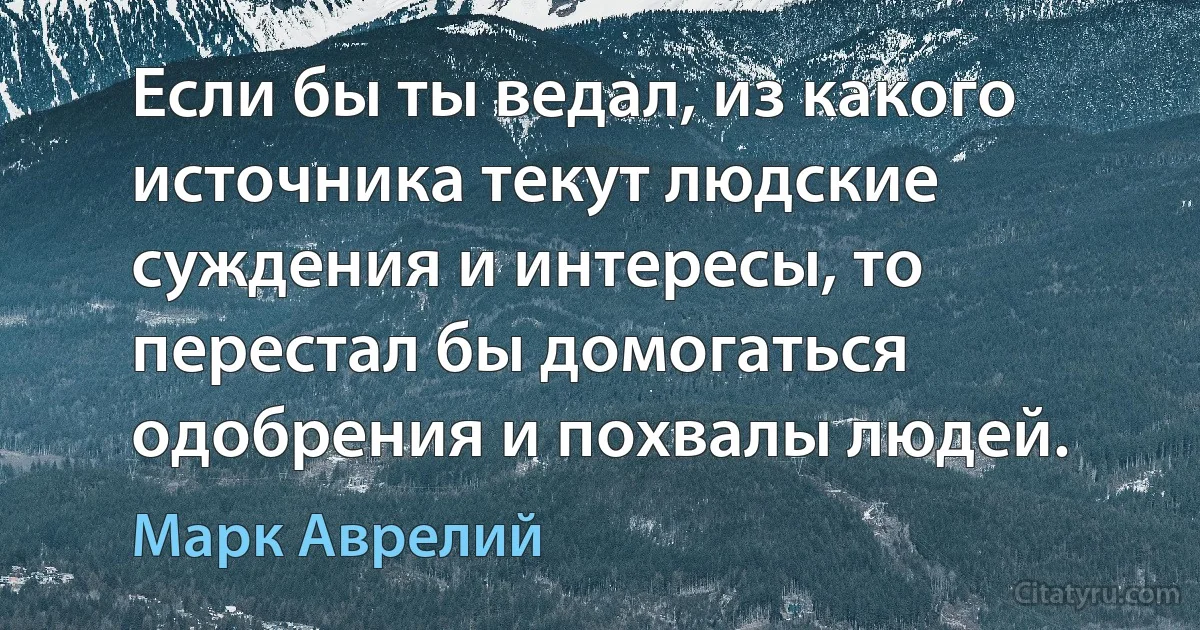 Если бы ты ведал, из какого источника текут людские суждения и интересы, то перестал бы домогаться одобрения и похвалы людей. (Марк Аврелий)