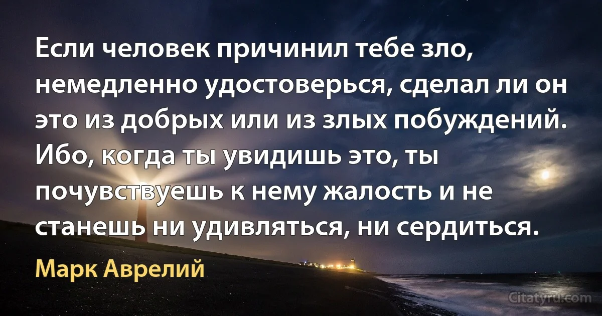 Если человек причинил тебе зло, немедленно удостоверься, сделал ли он это из добрых или из злых побуждений. Ибо, когда ты увидишь это, ты почувствуешь к нему жалость и не станешь ни удивляться, ни сердиться. (Марк Аврелий)