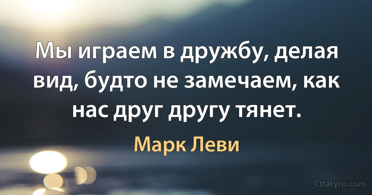 Мы играем в дружбу, делая вид, будто не замечаем, как нас друг другу тянет. (Марк Леви)