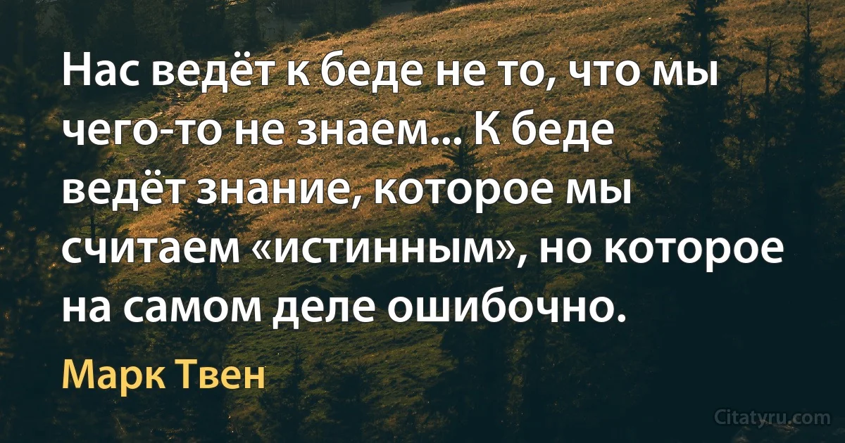 Нас ведёт к беде не то, что мы чего-то не знаем... К беде ведёт знание, которое мы считаем «истинным», но которое на самом деле ошибочно. (Марк Твен)