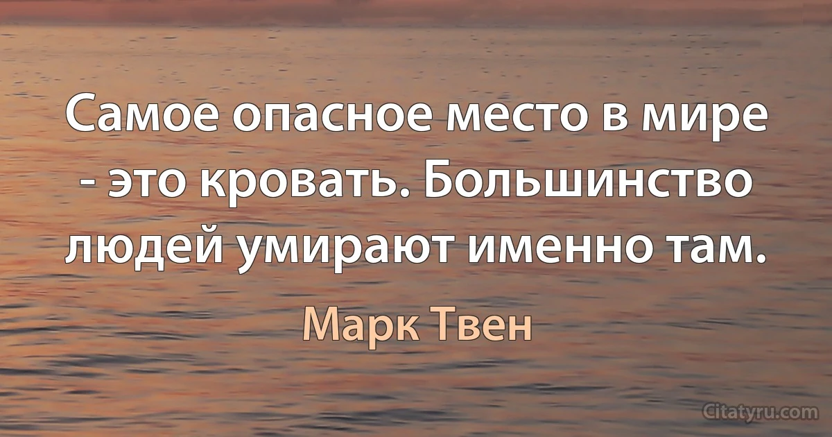 Самое опасное место в мире - это кровать. Большинство людей умирают именно там. (Марк Твен)