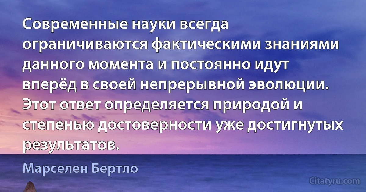 Современные науки всегда ограничиваются фактическими знаниями данного момента и постоянно идут вперёд в своей непрерывной эволюции. Этот ответ определяется природой и степенью достоверности уже достигнутых результатов. (Марселен Бертло)