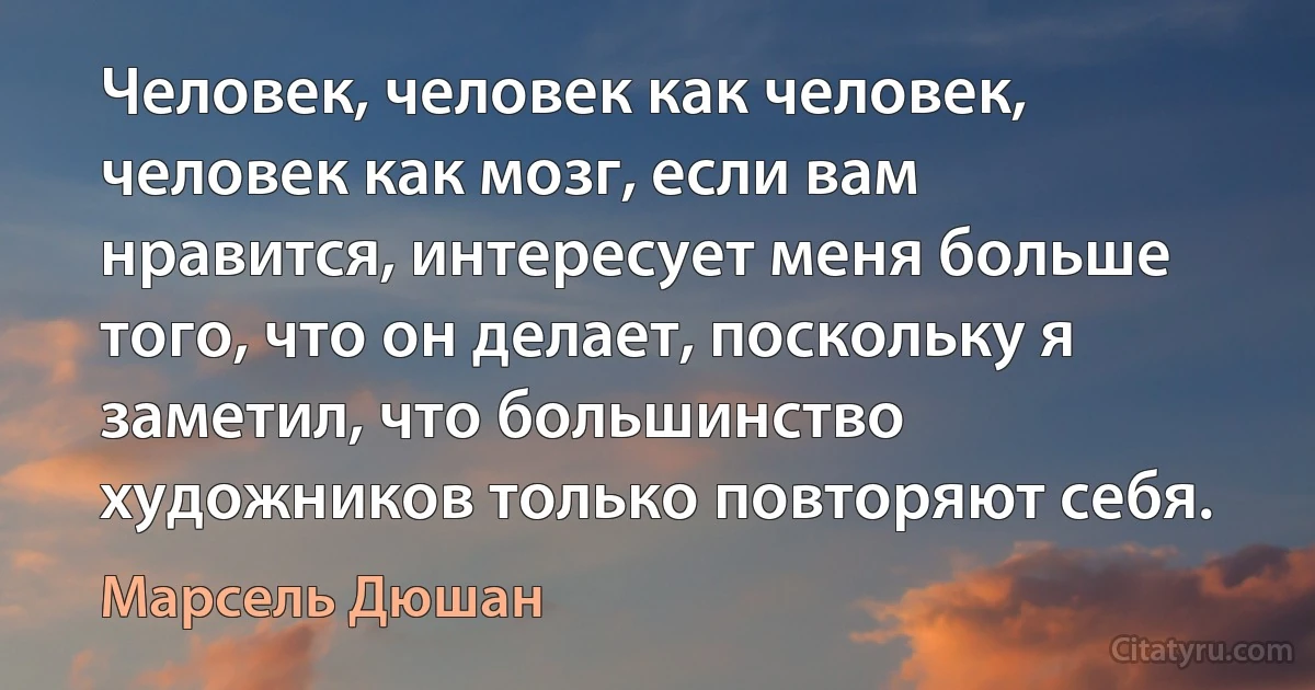 Человек, человек как человек, человек как мозг, если вам нравится, интересует меня больше того, что он делает, поскольку я заметил, что большинство художников только повторяют себя. (Марсель Дюшан)