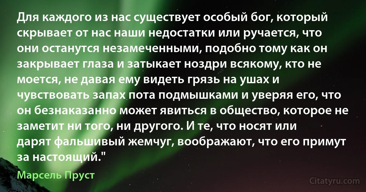 Для каждого из нас существует особый бог, который скрывает от нас наши недостатки или ручается, что они останутся незамеченными, подобно тому как он закрывает глаза и затыкает ноздри всякому, кто не моется, не давая ему видеть грязь на ушах и чувствовать запах пота подмышками и уверяя его, что он безнаказанно может явиться в общество, которое не заметит ни того, ни другого. И те, что носят или дарят фальшивый жемчуг, воображают, что его примут за настоящий." (Марсель Пруст)