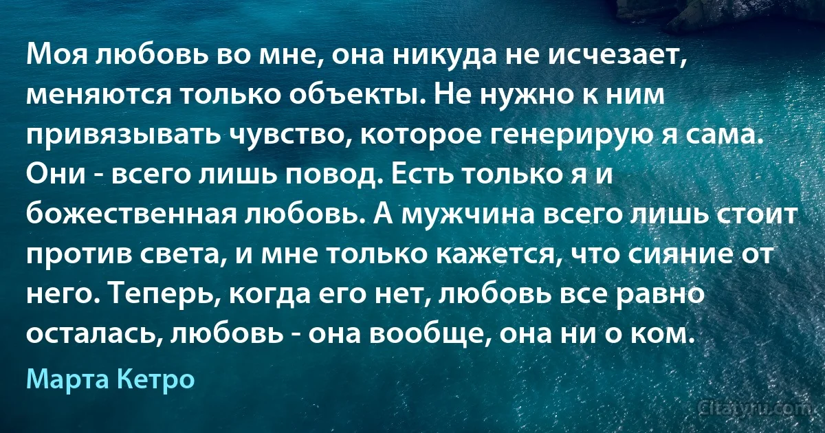 Моя любовь во мне, она никуда не исчезает, меняются только объекты. Не нужно к ним привязывать чувство, которое генерирую я сама. Они - всего лишь повод. Есть только я и божественная любовь. А мужчина всего лишь стоит против света, и мне только кажется, что сияние от него. Теперь, когда его нет, любовь все равно осталась, любовь - она вообще, она ни о ком. (Марта Кетро)