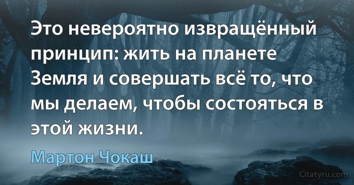 Это невероятно извращённый принцип: жить на планете Земля и совершать всё то, что мы делаем, чтобы состояться в этой жизни. (Мартон Чокаш)