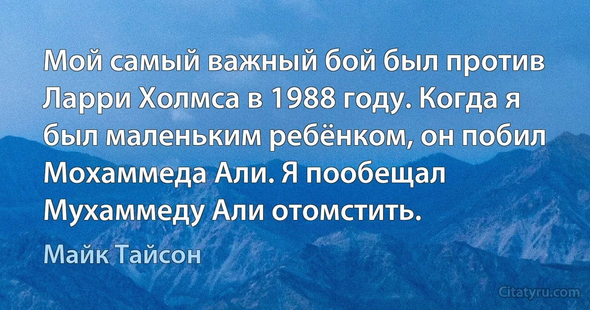 Мой самый важный бой был против Ларри Холмса в 1988 году. Когда я был маленьким ребёнком, он побил Мохаммеда Али. Я пообещал Мухаммеду Али отомстить. (Майк Тайсон)