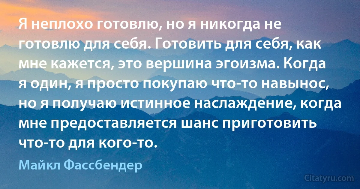 Я неплохо готовлю, но я никогда не готовлю для себя. Готовить для себя, как мне кажется, это вершина эгоизма. Когда я один, я просто покупаю что-то навынос, но я получаю истинное наслаждение, когда мне предоставляется шанс приготовить что-то для кого-то. (Майкл Фассбендер)