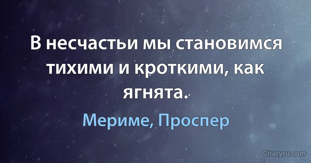 В несчастьи мы становимся тихими и кроткими, как ягнята. (Мериме, Проспер)