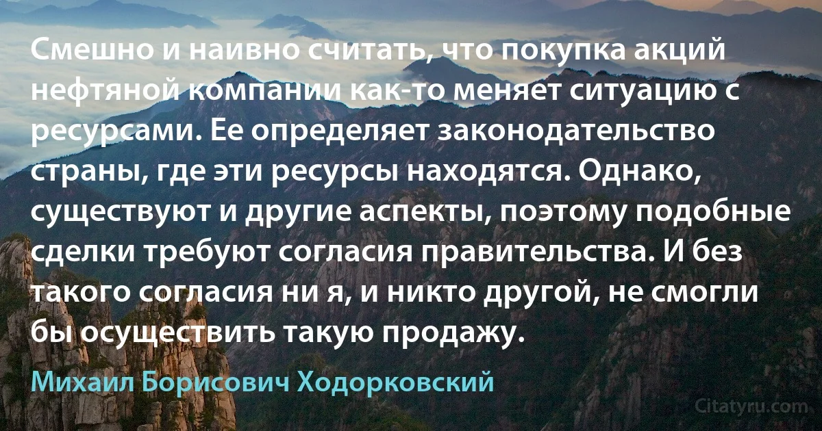 Смешно и наивно считать, что покупка акций нефтяной компании как-то меняет ситуацию с ресурсами. Ее определяет законодательство страны, где эти ресурсы находятся. Однако, существуют и другие аспекты, поэтому подобные сделки требуют согласия правительства. И без такого согласия ни я, и никто другой, не смогли бы осуществить такую продажу. (Михаил Борисович Ходорковский)