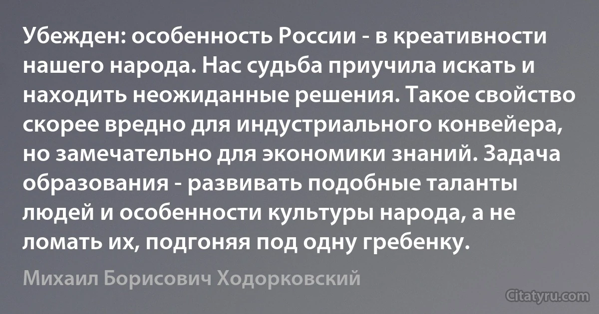 Убежден: особенность России - в креативности нашего народа. Нас судьба приучила искать и находить неожиданные решения. Такое свойство скорее вредно для индустриального конвейера, но замечательно для экономики знаний. Задача образования - развивать подобные таланты людей и особенности культуры народа, а не ломать их, подгоняя под одну гребенку. (Михаил Борисович Ходорковский)