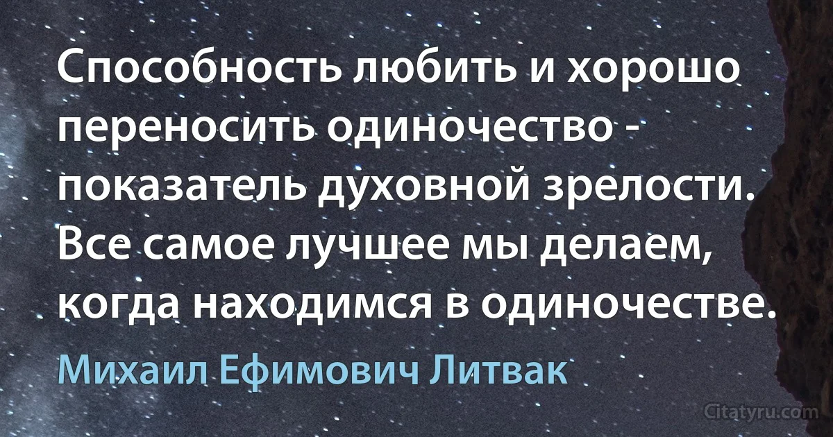 Способность любить и хорошо переносить одиночество - показатель духовной зрелости. Все самое лучшее мы делаем, когда находимся в одиночестве. (Михаил Ефимович Литвак)