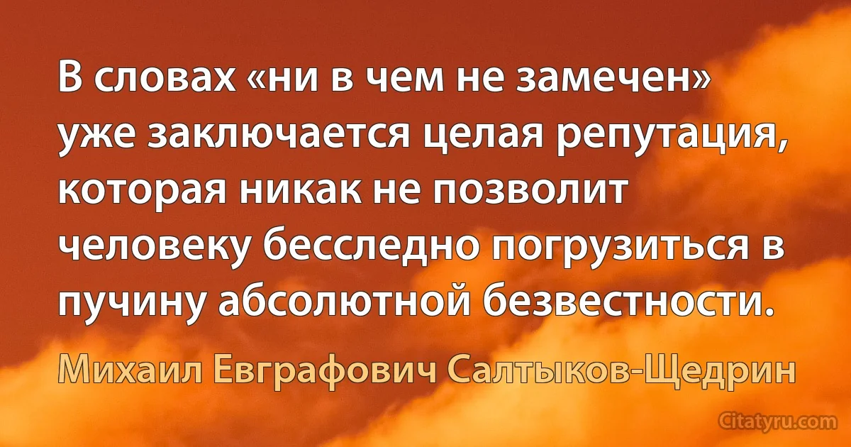 В словах «ни в чем не замечен» уже заключается целая репутация, которая никак не позволит человеку бесследно погрузиться в пучину абсолютной безвестности. (Михаил Евграфович Салтыков-Щедрин)