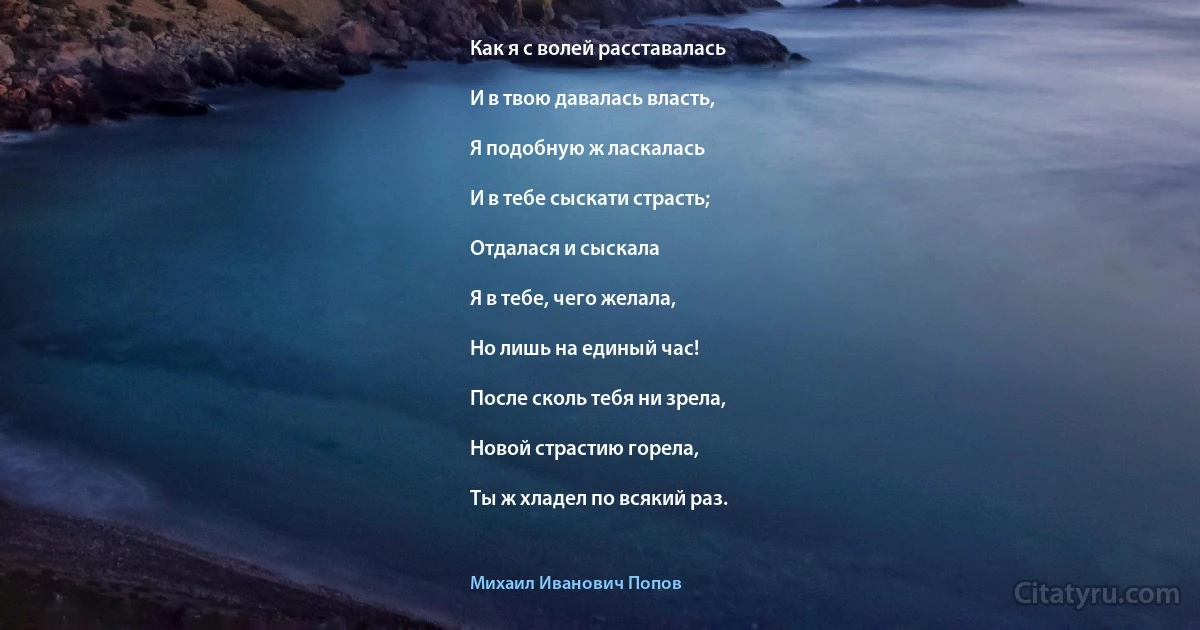 Как я с волей расставалась

И в твою давалась власть,

Я подобную ж ласкалась

И в тебе сыскати страсть;

Отдалася и сыскала

Я в тебе, чего желала,

Но лишь на единый час!

После сколь тебя ни зрела,

Новой страстию горела,

Ты ж хладел по всякий раз. (Михаил Иванович Попов)