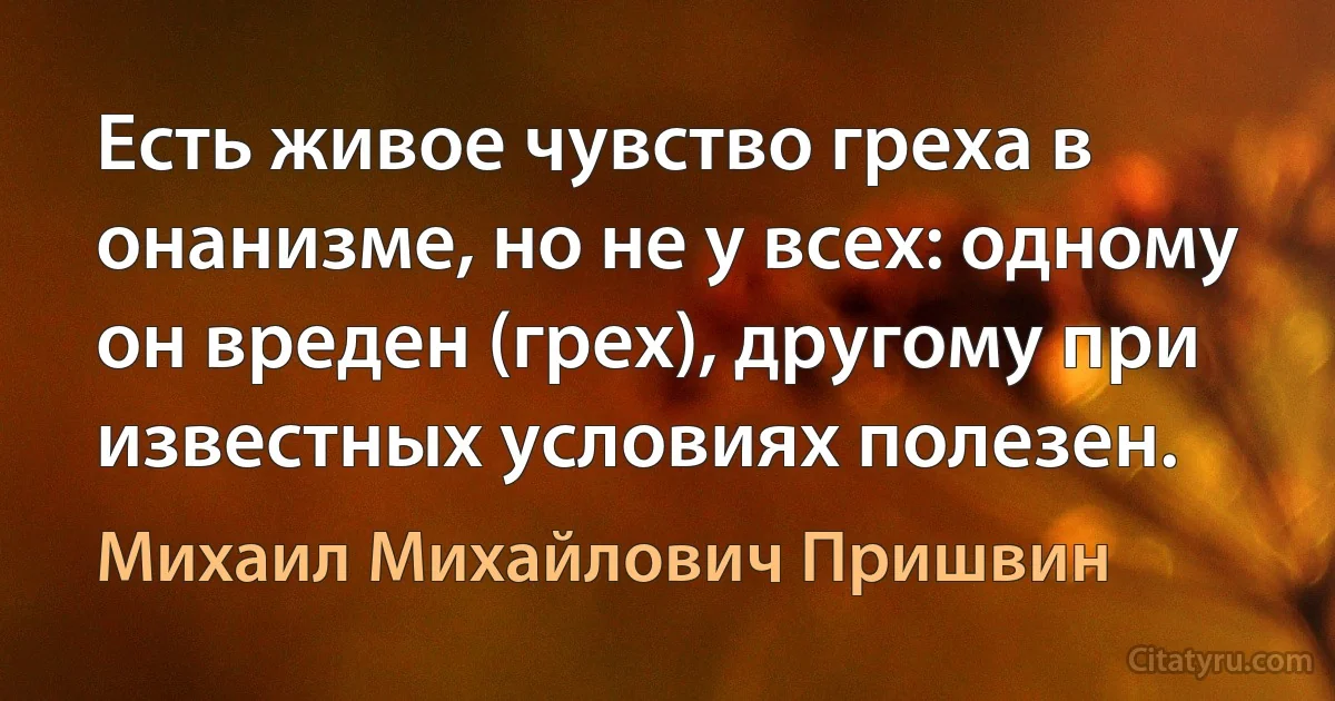 Есть живое чувство греха в онанизме, но не у всех: одному он вреден (грех), другому при известных условиях полезен. (Михаил Михайлович Пришвин)