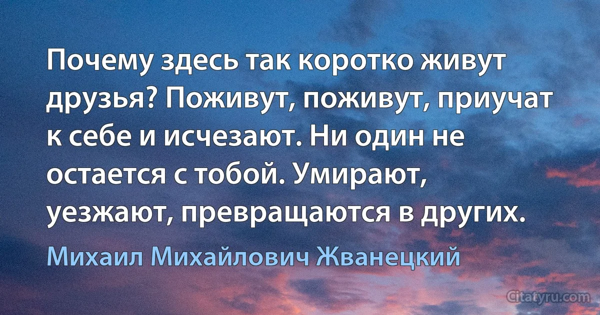 Почему здесь так коротко живут друзья? Поживут, поживут, приучат к себе и исчезают. Ни один не остается с тобой. Умирают, уезжают, превращаются в других. (Михаил Михайлович Жванецкий)