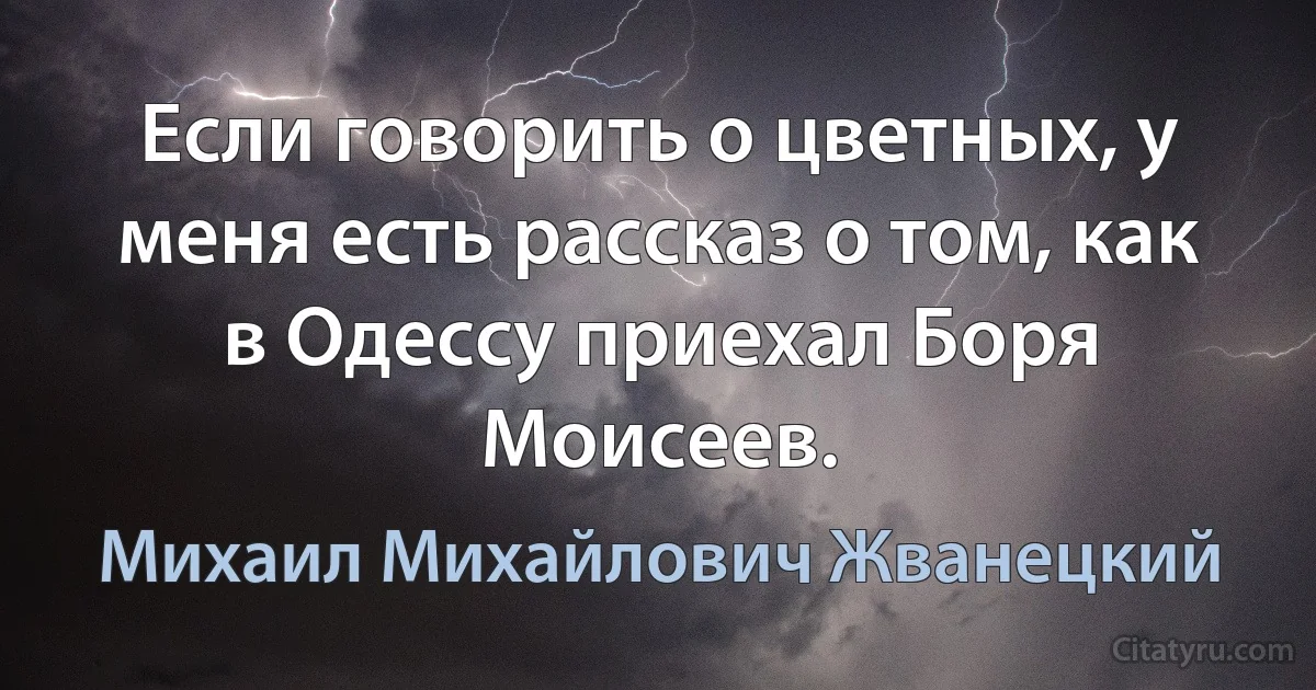 Если говорить о цветных, у меня есть рассказ о том, как в Одессу приехал Боря Моисеев. (Михаил Михайлович Жванецкий)