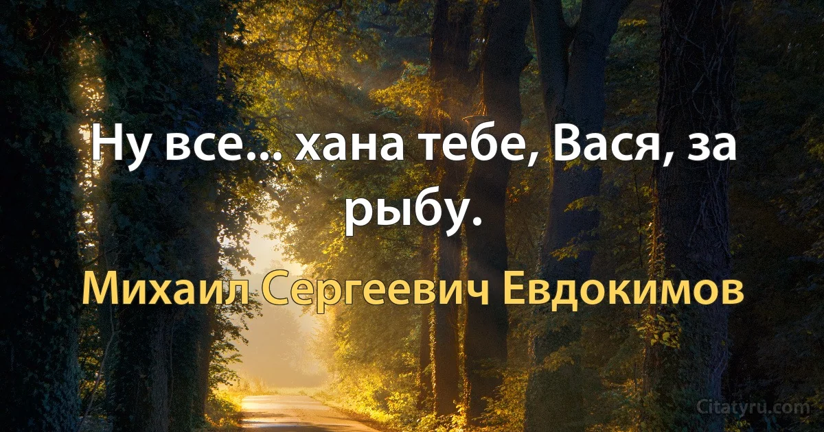 Ну все... хана тебе, Вася, за рыбу. (Михаил Сергеевич Евдокимов)