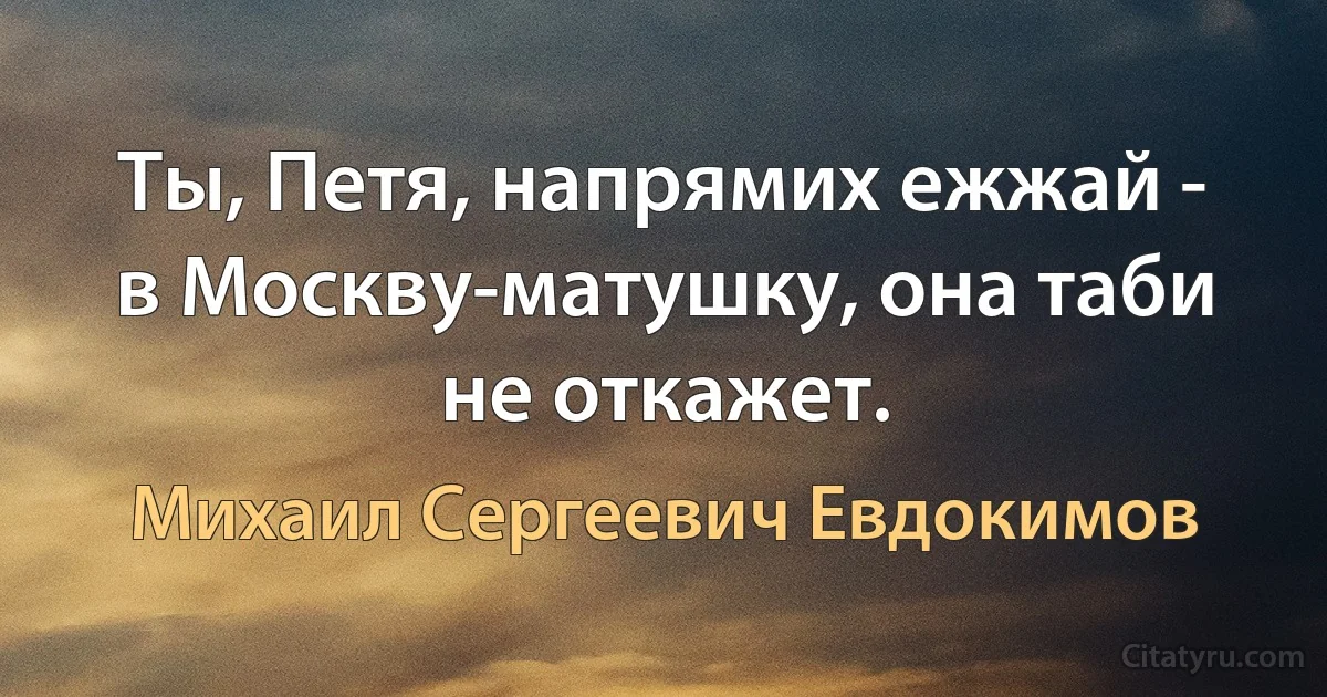 Ты, Петя, напрямих ежжай - в Москву-матушку, она таби не откажет. (Михаил Сергеевич Евдокимов)