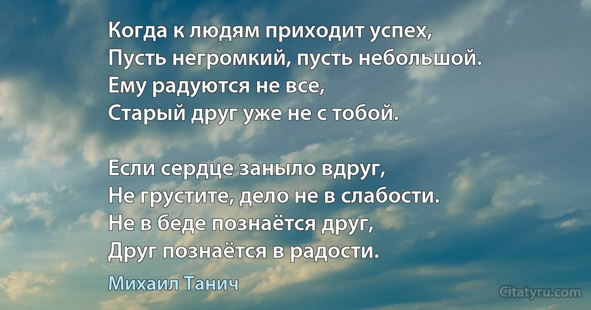 Когда к людям приходит успех, 
Пусть негромкий, пусть небольшой. 
Ему радуются не все, 
Старый друг уже не с тобой. 

Если сердце заныло вдруг, 
Не грустите, дело не в слабости. 
Не в беде познаётся друг, 
Друг познаётся в радости. (Михаил Танич)