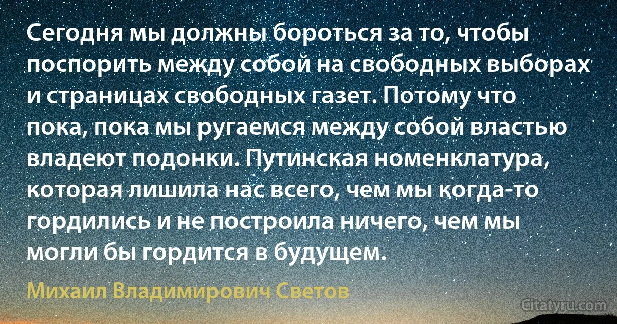 Сегодня мы должны бороться за то, чтобы поспорить между собой на свободных выборах и страницах свободных газет. Потому что пока, пока мы ругаемся между собой властью владеют подонки. Путинская номенклатура, которая лишила нас всего, чем мы когда-то гордились и не построила ничего, чем мы могли бы гордится в будущем. (Михаил Владимирович Светов)