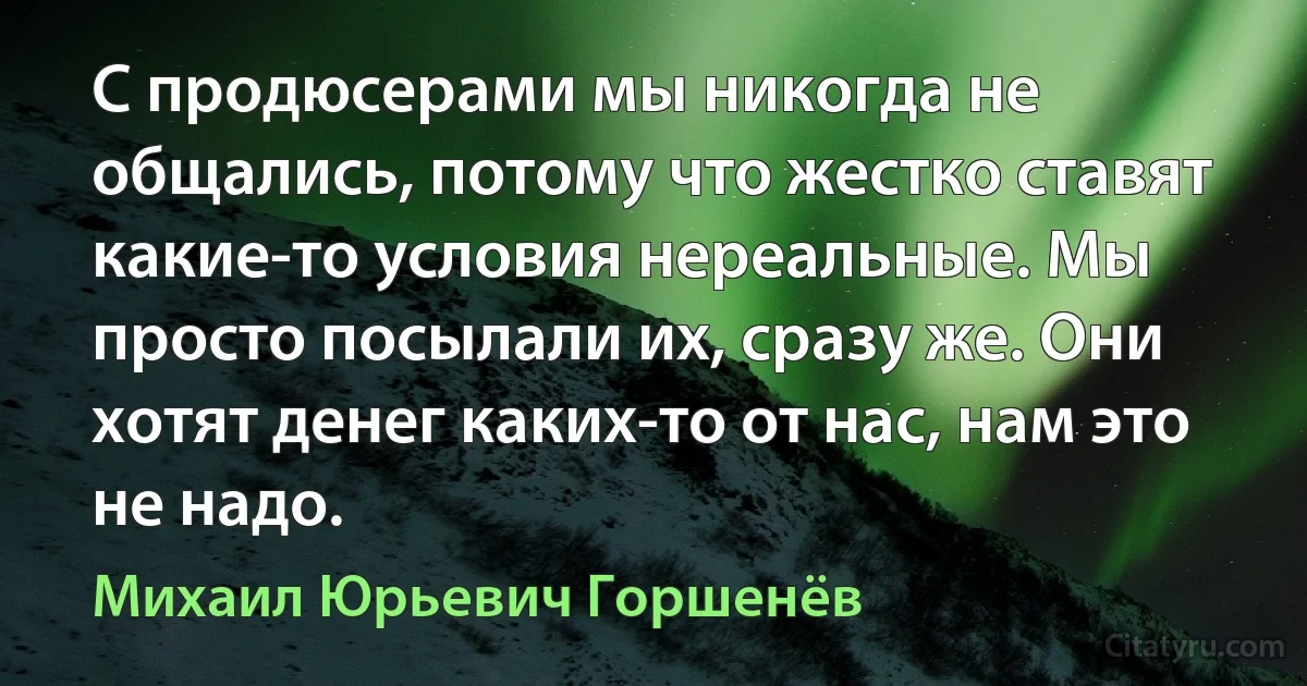 С продюсерами мы никогда не общались, потому что жестко ставят какие-то условия нереальные. Мы просто посылали их, сразу же. Они хотят денег каких-то от нас, нам это не надо. (Михаил Юрьевич Горшенёв)