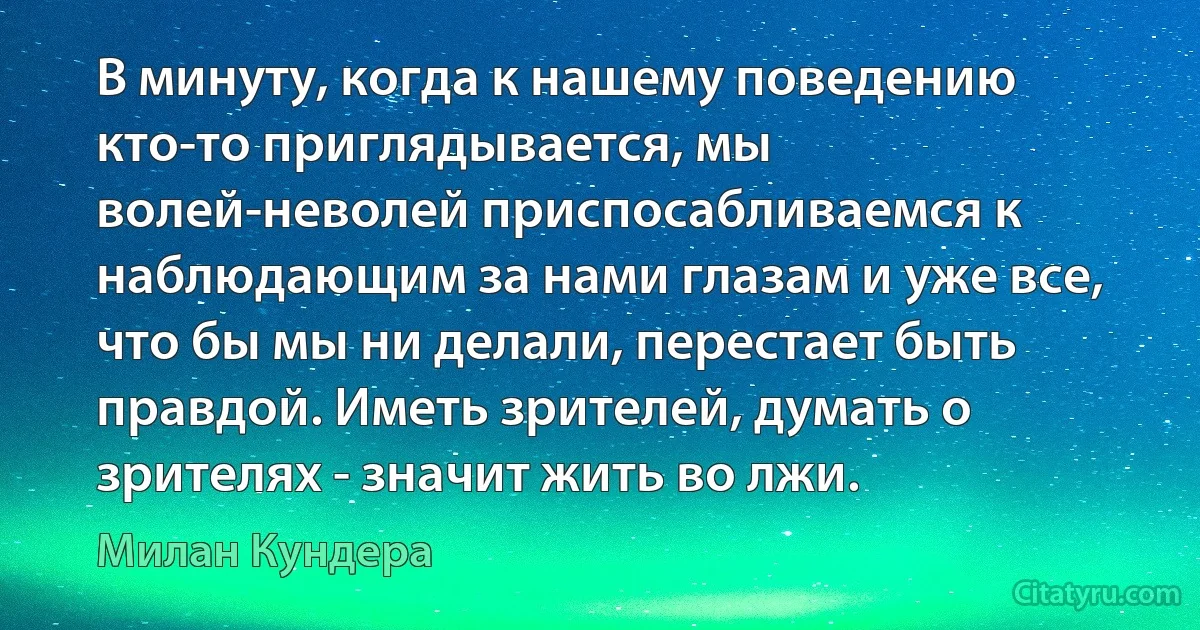 В минуту, когда к нашему поведению кто-то приглядывается, мы волей-неволей приспосабливаемся к наблюдающим за нами глазам и уже все, что бы мы ни делали, перестает быть правдой. Иметь зрителей, думать о зрителях - значит жить во лжи. (Милан Кундера)