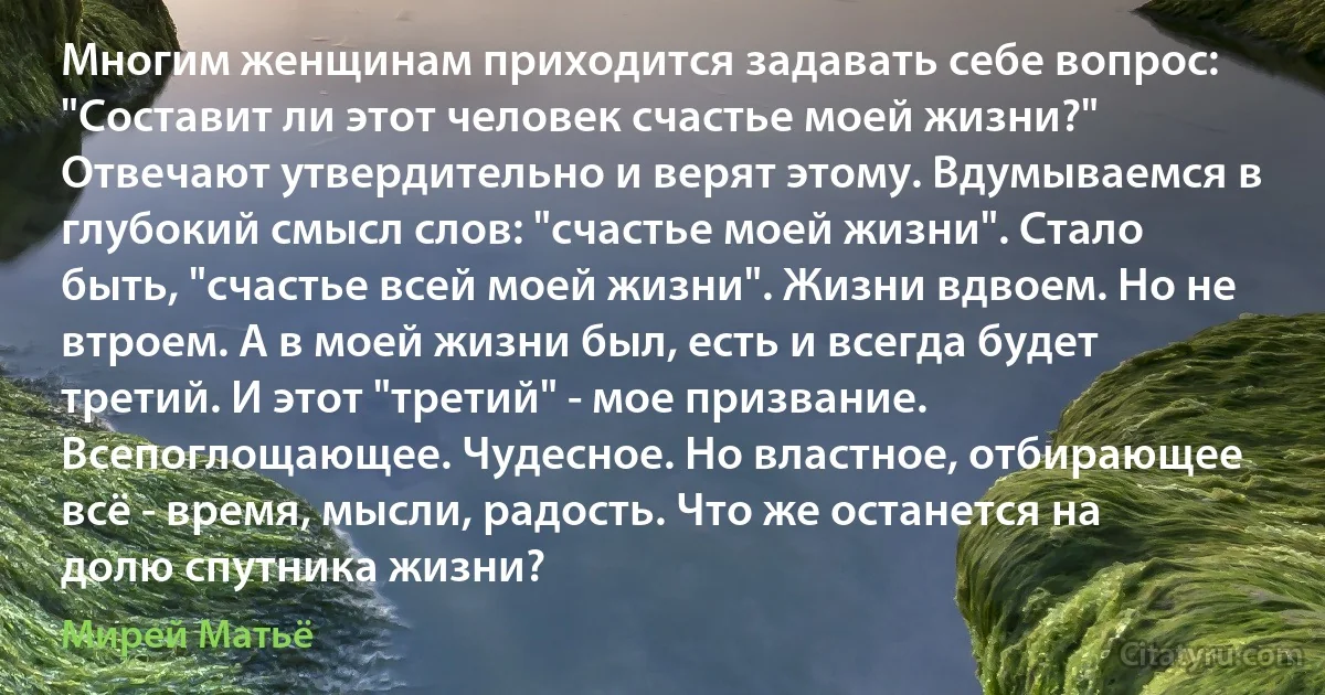 Многим женщинам приходится задавать себе вопрос: "Составит ли этот человек счастье моей жизни?" Отвечают утвердительно и верят этому. Вдумываемся в глубокий смысл слов: "счастье моей жизни". Стало быть, "счастье всей моей жизни". Жизни вдвоем. Но не втроем. А в моей жизни был, есть и всегда будет третий. И этот "третий" - мое призвание. Всепоглощающее. Чудесное. Но властное, отбирающее всё - время, мысли, радость. Что же останется на долю спутника жизни? (Мирей Матьё)