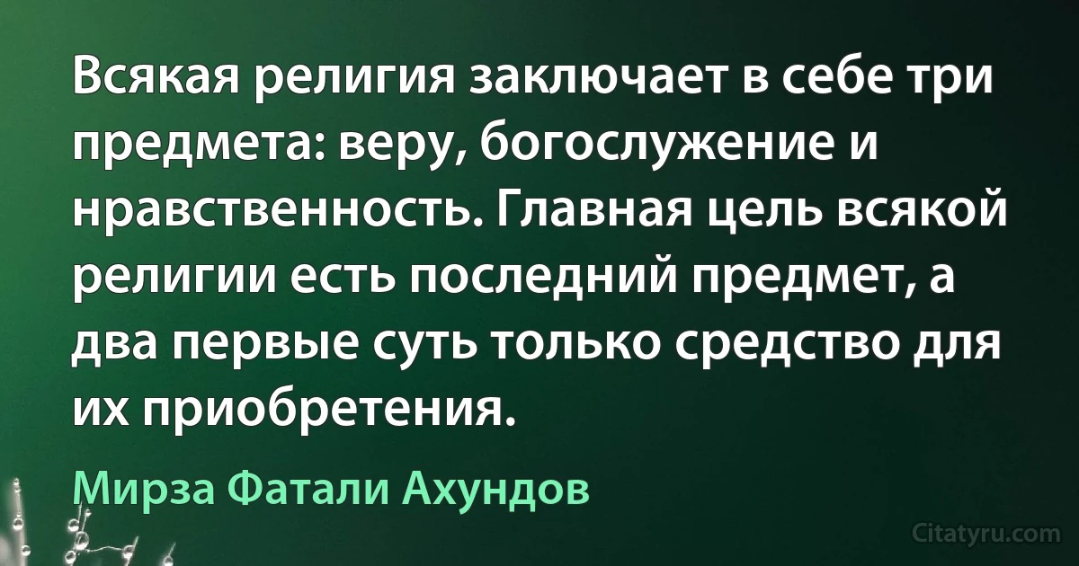 Всякая религия заключает в себе три предмета: веру, богослужение и нравственность. Главная цель всякой религии есть последний предмет, а два первые суть только средство для их приобретения. (Мирза Фатали Ахундов)