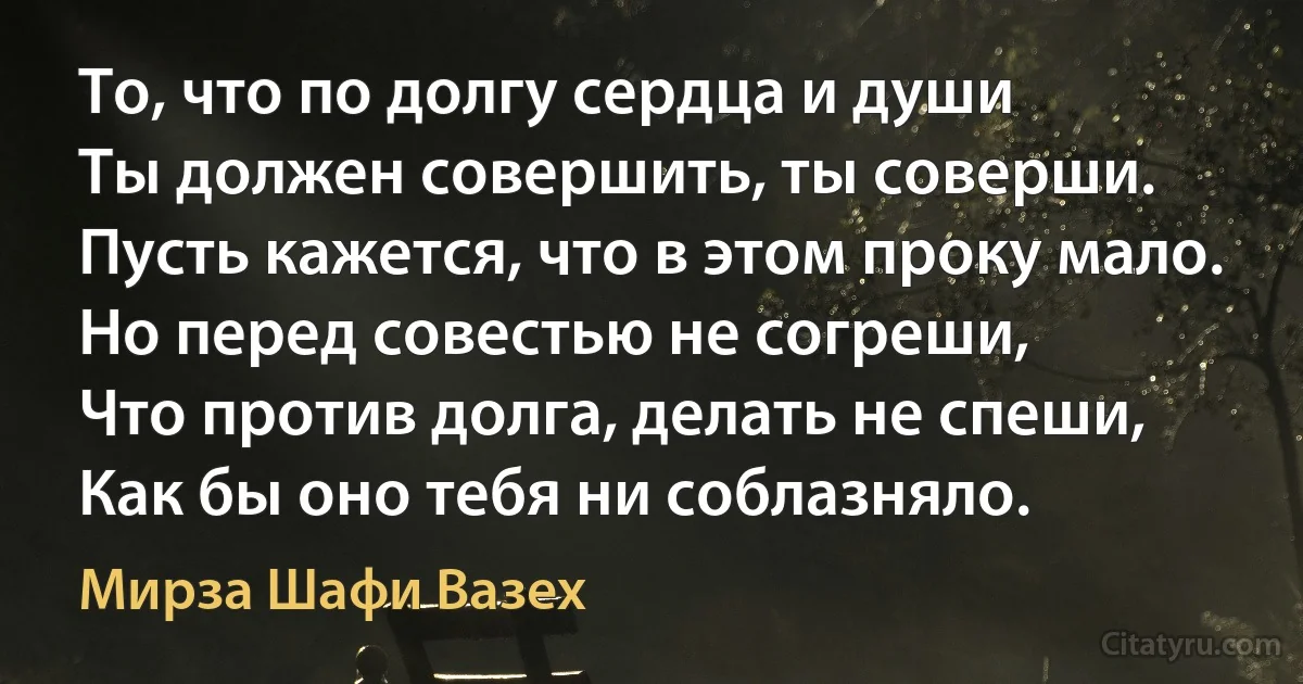 То, что по долгу сердца и души
Ты должен совершить, ты соверши.
Пусть кажется, что в этом проку мало.
Но перед совестью не согреши,
Что против долга, делать не спеши,
Как бы оно тебя ни соблазняло. (Мирза Шафи Вазех)