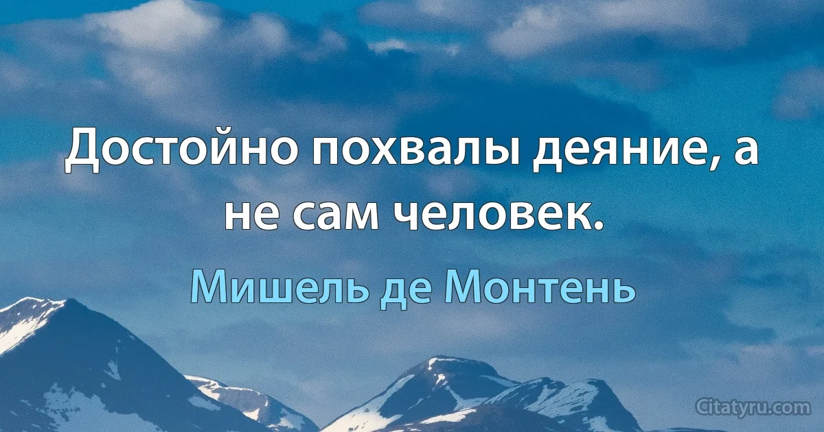 Достойно похвалы деяние, а не сам человек. (Мишель де Монтень)