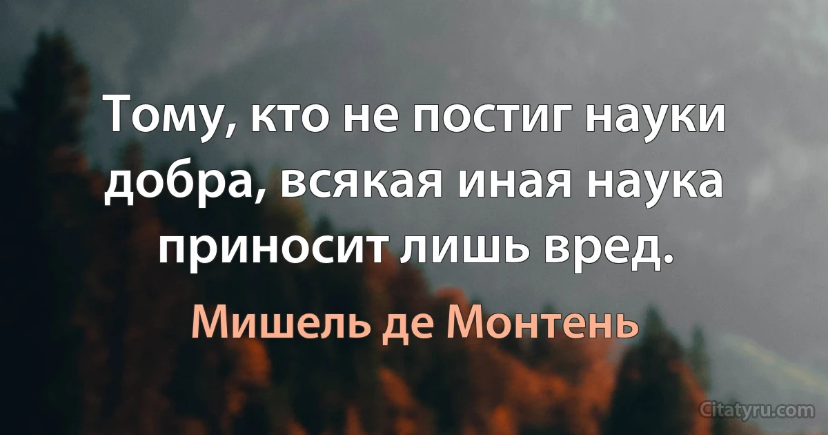 Тому, кто не постиг науки добра, всякая иная наука приносит лишь вред. (Мишель де Монтень)