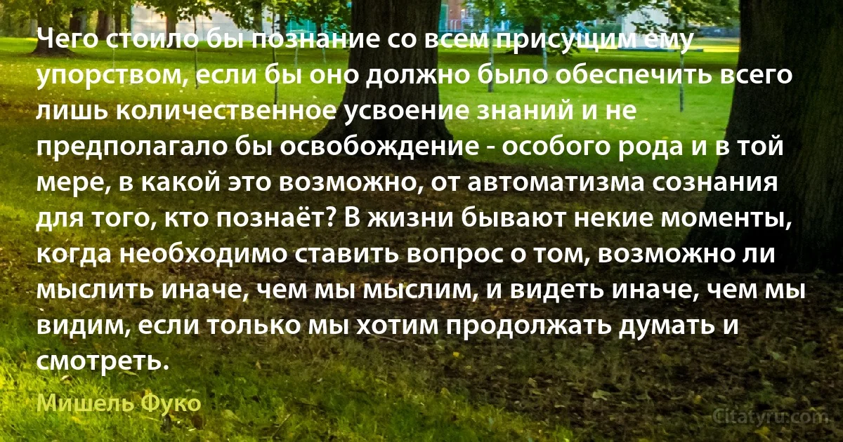 Чего стоило бы познание со всем присущим ему упорством, если бы оно должно было обеспечить всего лишь количественное усвоение знаний и не предполагало бы освобождение - особого рода и в той мере, в какой это возможно, от автоматизма сознания для того, кто познаёт? В жизни бывают некие моменты, когда необходимо ставить вопрос о том, возможно ли мыслить иначе, чем мы мыслим, и видеть иначе, чем мы видим, если только мы хотим продолжать думать и смотреть. (Мишель Фуко)