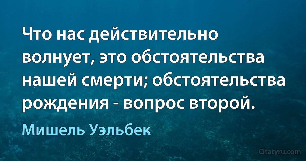 Что нас действительно волнует, это обстоятельства нашей смерти; обстоятельства рождения - вопрос второй. (Мишель Уэльбек)