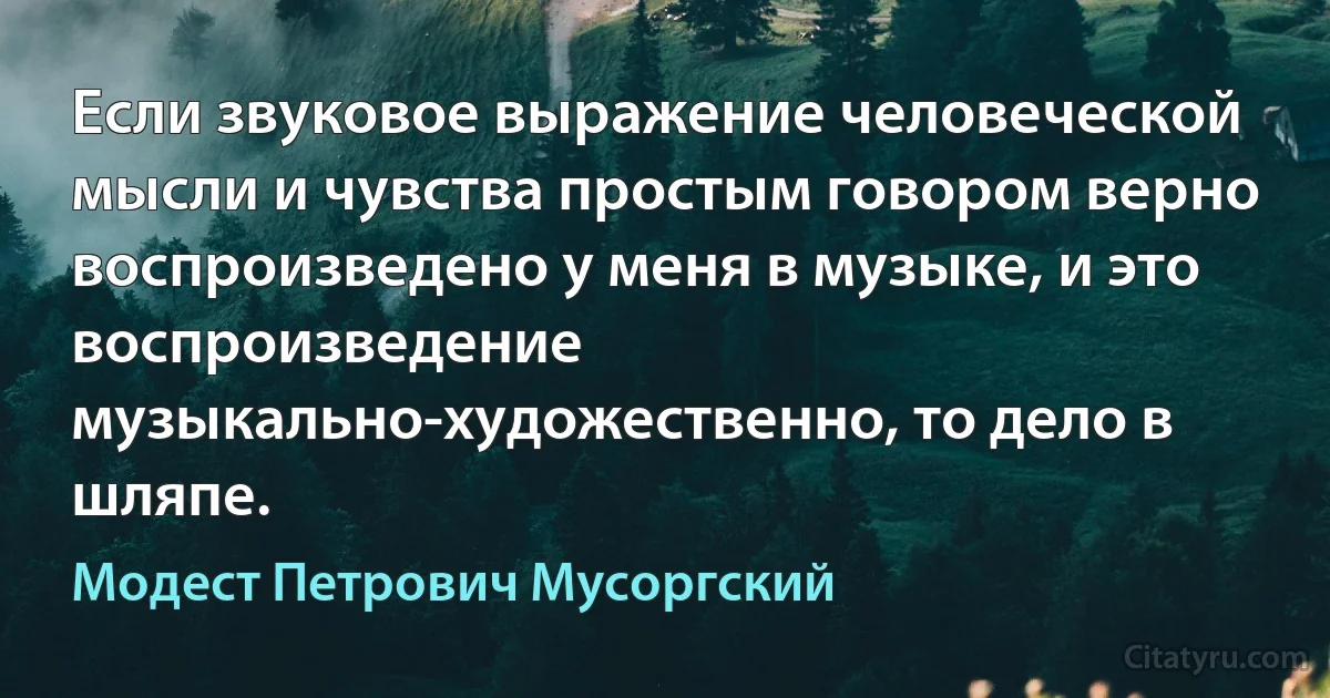 Если звуковое выражение человеческой мысли и чувства простым говором верно воспроизведено у меня в музыке, и это воспроизведение музыкально-художественно, то дело в шляпе. (Модест Петрович Мусоргский)