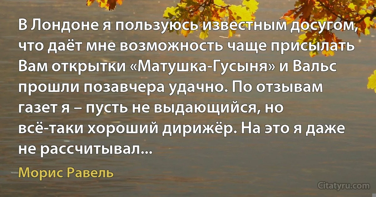 В Лондоне я пользуюсь известным досугом, что даёт мне возможность чаще присылать Вам открытки «Матушка-Гусыня» и Вальс прошли позавчера удачно. По отзывам газет я – пусть не выдающийся, но всё-таки хороший дирижёр. На это я даже не рассчитывал... (Морис Равель)