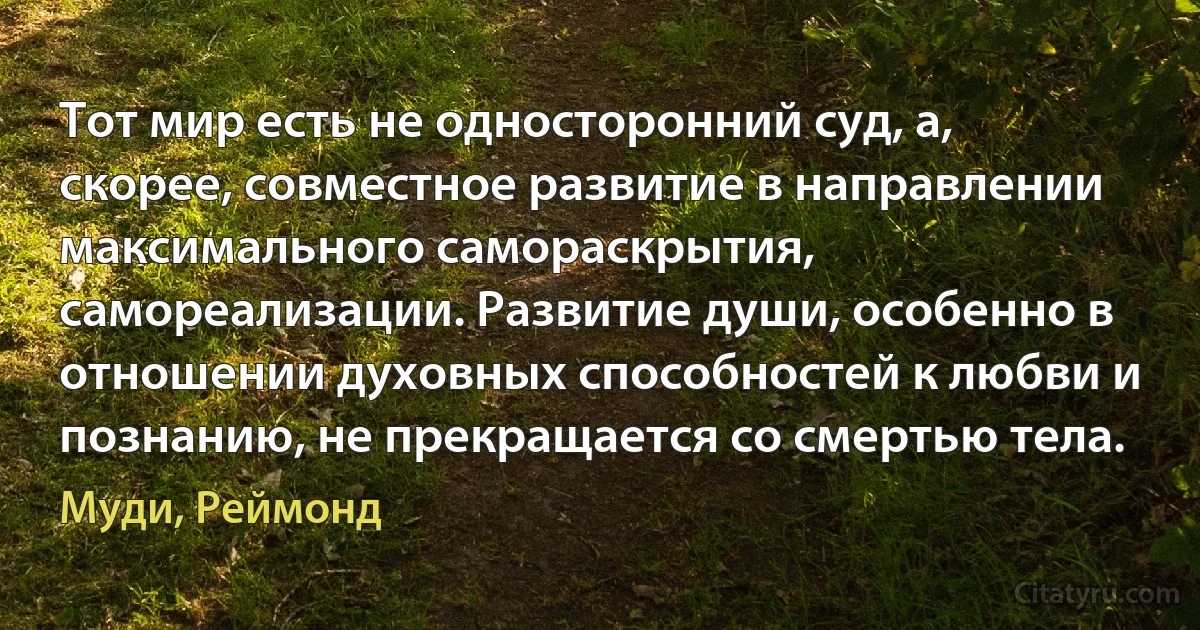 Тот мир есть не односторонний суд, а, скорее, совместное развитие в направлении максимального самораскрытия, самореализации. Развитие души, особенно в отношении духовных способностей к любви и познанию, не прекращается со смертью тела. (Муди, Реймонд)