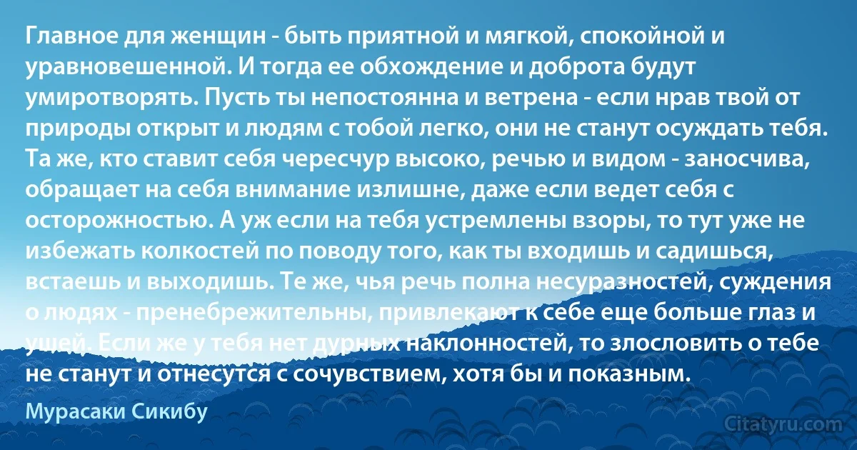 Главное для женщин - быть приятной и мягкой, спокойной и уравновешенной. И тогда ее обхождение и доброта будут умиротворять. Пусть ты непостоянна и ветрена - если нрав твой от природы открыт и людям с тобой легко, они не станут осуждать тебя. Та же, кто ставит себя чересчур высоко, речью и видом - заносчива, обращает на себя внимание излишне, даже если ведет себя с осторожностью. А уж если на тебя устремлены взоры, то тут уже не избежать колкостей по поводу того, как ты входишь и садишься, встаешь и выходишь. Те же, чья речь полна несуразностей, суждения о людях - пренебрежительны, привлекают к себе еще больше глаз и ушей. Если же у тебя нет дурных наклонностей, то злословить о тебе не станут и отнесутся с сочувствием, хотя бы и показным. (Мурасаки Сикибу)