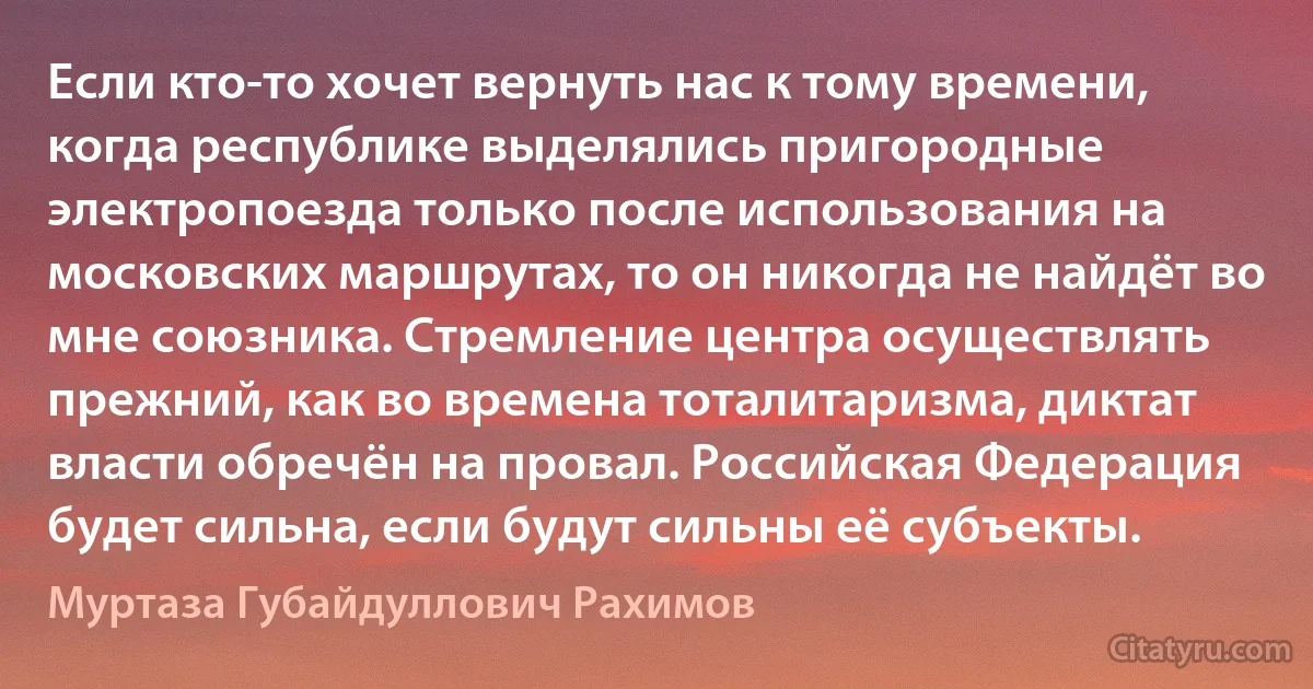 Если кто-то хочет вернуть нас к тому времени, когда республике выделялись пригородные электропоезда только после использования на московских маршрутах, то он никогда не найдёт во мне союзника. Стремление центра осуществлять прежний, как во времена тоталитаризма, диктат власти обречён на провал. Российская Федерация будет сильна, если будут сильны её субъекты. (Муртаза Губайдуллович Рахимов)