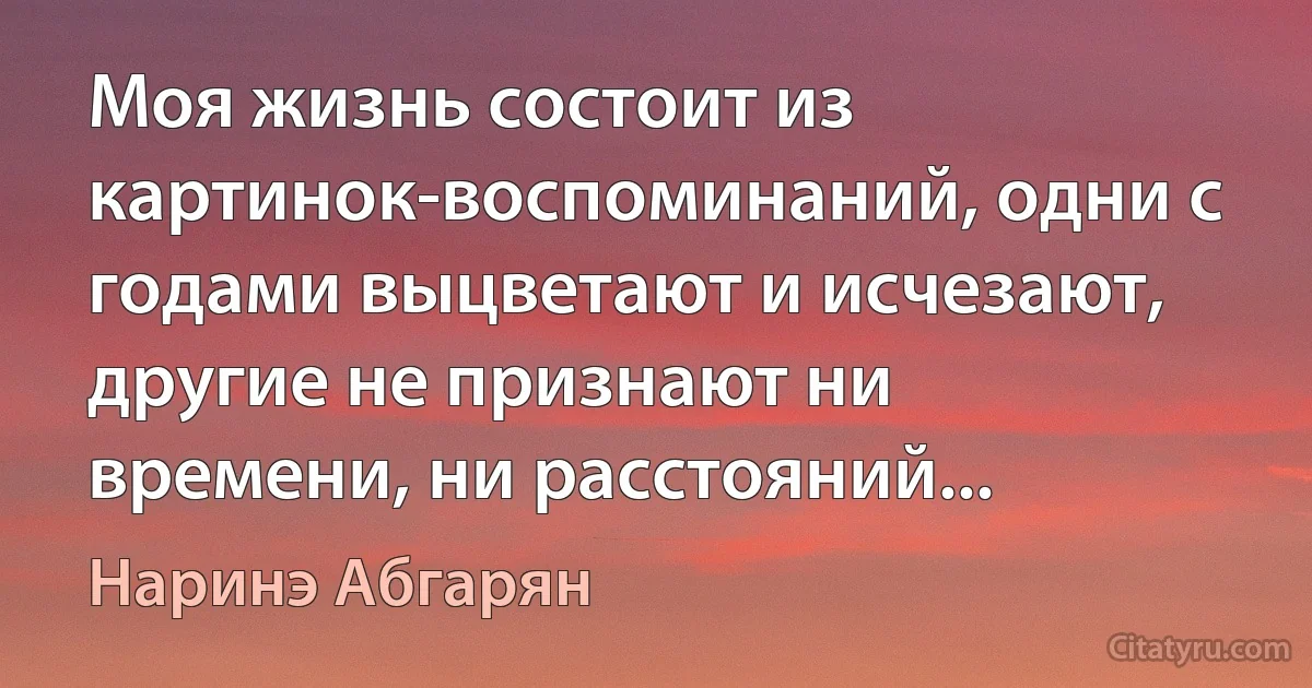 Моя жизнь состоит из картинок-воспоминаний, одни с годами выцветают и исчезают, другие не признают ни времени, ни расстояний... (Наринэ Абгарян)