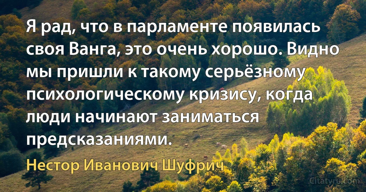 Я рад, что в парламенте появилась своя Ванга, это очень хорошо. Видно мы пришли к такому серьёзному психологическому кризису, когда люди начинают заниматься предсказаниями. (Нестор Иванович Шуфрич)